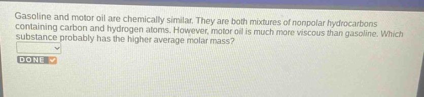 gasoline and motor oil are chemically similar. they are both mixtures of nonpolar hydrocarbons containing carbon and hydrogen atoms. however, motor oil is much more viscous than gasoline. which substance probably has the higher average molar mass?