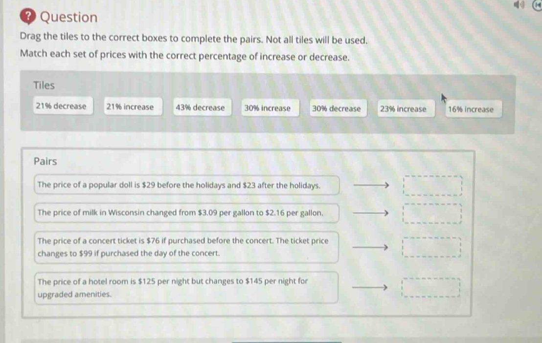 question\ndrag the tiles to the correct boxes to complete the pairs. not all tiles will be used.\nmatch each set of prices with the correct percentage of increase or decrease.\ntiles\n21% decrease 21% increase 43% decrease 30% increase 30% decrease 23% increase 16% increase\npairs\nthe price of a popular doll is $29 before the holidays and $23 after the holidays.\nthe price of milk in wisconsin changed from $3.09 per gallon to $2.16 per gallon.\nthe price of a concert ticket is $76 if purchased before the concert. the ticket price changes to $99 if purchased the day of the concert.\nthe price of a hotel room is $125 per night but changes to $145 per night for upgraded amenities.