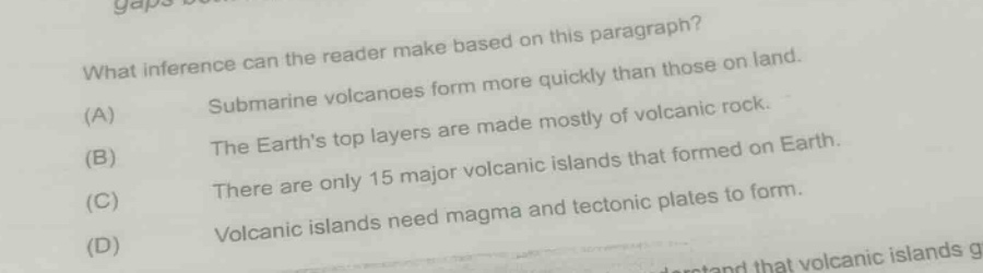 what inference can the reader make based on this paragraph? (a) submarine volcanoes form more quickly than those on land. (b) the earth’s top layers are made mostly of volcanic rock. (c) there are only 15 major volcanic islands that formed on earth. (d) volcanic islands need magma and tectonic plates to form.