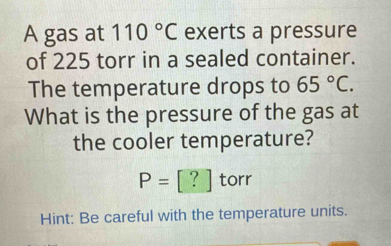 a gas at 110 °c exerts a pressure of 225 torr in a sealed container. the temperature drops to 65 °c. what is the pressure of the gas at the cooler temperature? p = ? torr hint: be careful with the temperature units.