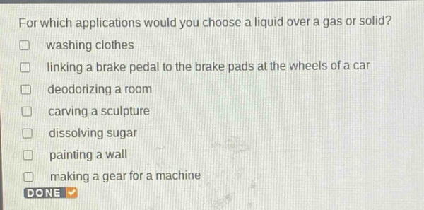 for which applications would you choose a liquid over a gas or solid?\n□ washing clothes\n□ linking a brake pedal to the brake pads at the wheels of a car\n□ deodorizing a room\n□ carving a sculpture\n□ dissolving sugar\n□ painting a wall\n□ making a gear for a machine\ndone
