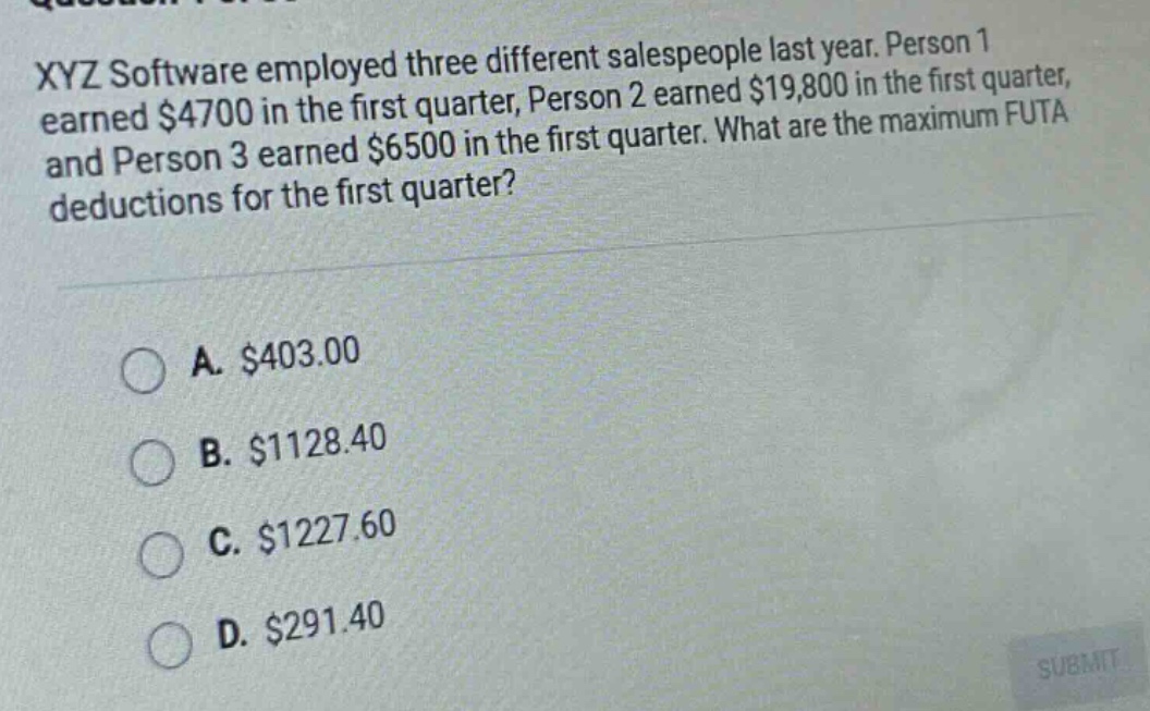 xyz software employed three different salespeople last year. person 1 earned $4700 in the first quarter, person 2 earned $19,800 in the first quarter, and person 3 earned $6500 in the first quarter. what are the maximum futa deductions for the first quarter?\n\na. $403.00\nb. $1128.40\nc. $1227.60\nd. $291.40