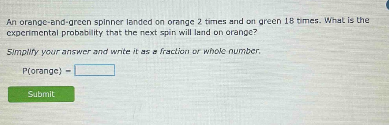 an orange - and - green spinner landed on orange 2 times and on green 18 times. what is the experimental probability that the next spin will land on orange? simplify your answer and write it as a fraction or whole number. p(orange) =