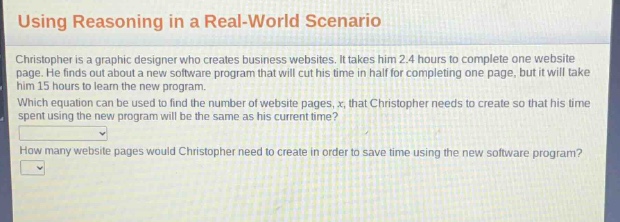 using reasoning in a real - world scenario\nchristopher is a graphic designer who creates business websites. it takes him 2.4 hours to complete one website page. he finds out about a new software program that will cut his time in half for completing one page, but it will take him 15 hours to learn the new program.\nwhich equation can be used to find the number of website pages, x, that christopher needs to create so that his time spent using the new program will be the same as his current time?\nhow many website pages would christopher need to create in order to save time using the new software program?