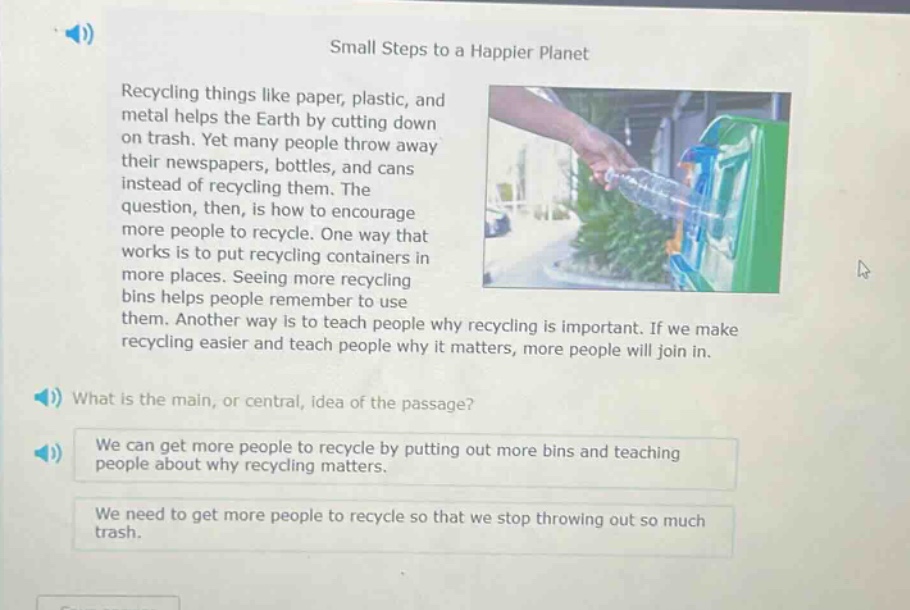 small steps to a happier planet\nrecycling things like paper, plastic, and metal helps the earth by cutting down on trash. yet many people throw away their newspapers, bottles, and cans instead of recycling them. the question, then, is how to encourage more people to recycle. one way that works is to put recycling containers in more places. seeing more recycling bins helps people remember to use them. another way is to teach people why recycling is important. if we make recycling easier and teach people why it matters, more people will join in.\nwhat is the main, or central, idea of the passage?\nwe can get more people to recycle by putting out more bins and teaching people about why recycling matters.\nwe need to get more people to recycle so that we stop throwing out so much trash.