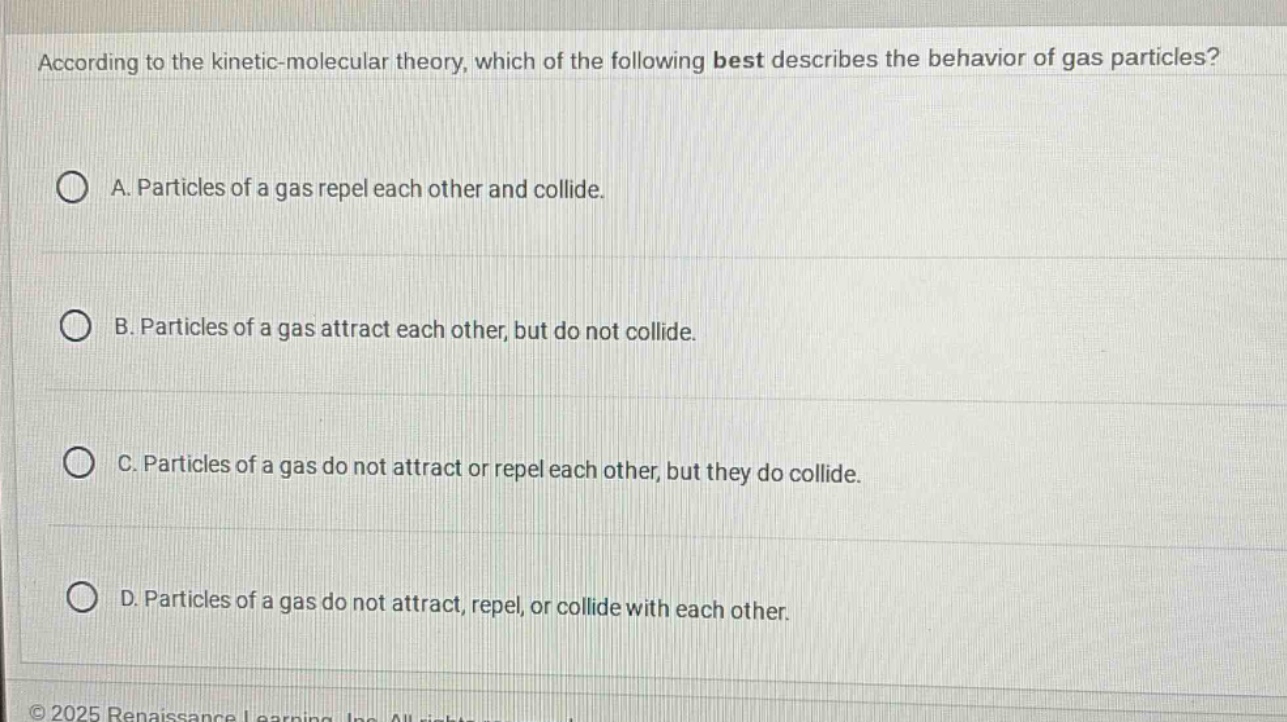 according to the kinetic - molecular theory, which of the following best describes the behavior of gas particles?\na. particles of a gas repel each other and collide.\nb. particles of a gas attract each other, but do not collide.\nc. particles of a gas do not attract or repel each other, but they do collide.\nd. particles of a gas do not attract, repel, or collide with each other.