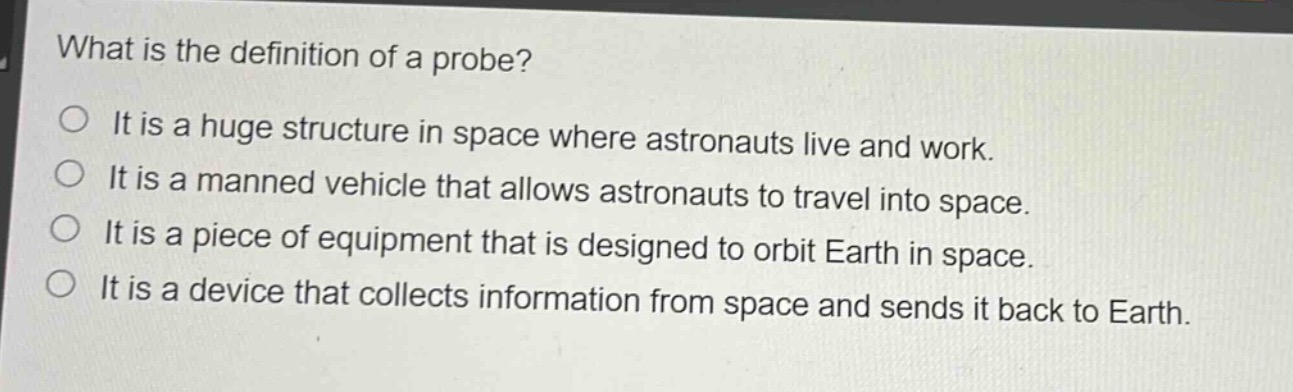what is the definition of a probe?\nit is a huge structure in space where astronauts live and work.\nit is a manned vehicle that allows astronauts to travel into space.\nit is a piece of equipment that is designed to orbit earth in space.\nit is a device that collects information from space and sends it back to earth.