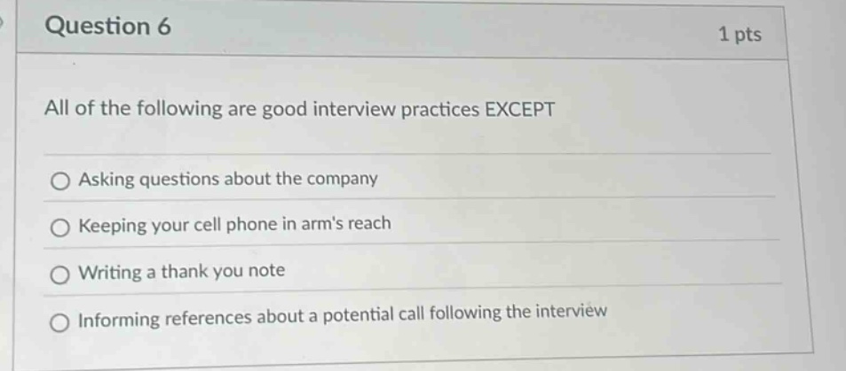 question 6\n1 pts\nall of the following are good interview practices except\nasking questions about the company\nkeeping your cell phone in arms reach\nwriting a thank you note\ninforming references about a potential call following the interview