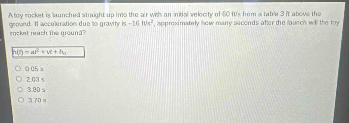 a toy rocket is launched straight up into the air with an initial velocity of 60 ft/s from a table 3 ft above the ground. if acceleration due to gravity is -16 ft/s², approximately how many seconds after the launch will the toy rocket reach the ground?\nh(t)=at² + vt+h₀\n0.05 s\n2.03 s\n3.80 s\n3.70 s
