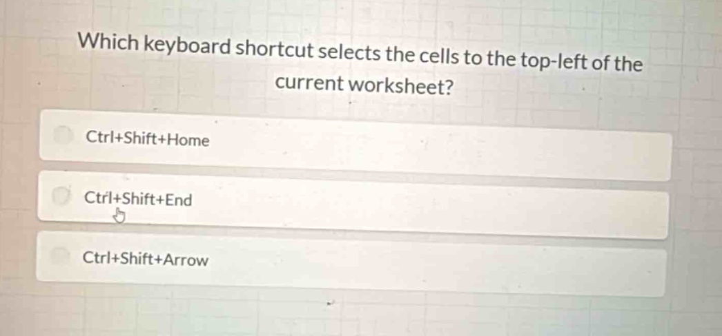 which keyboard shortcut selects the cells to the top - left of the current worksheet?\nctrl+shift+home\nctrl+shift+end\nctrl+shift+arrow