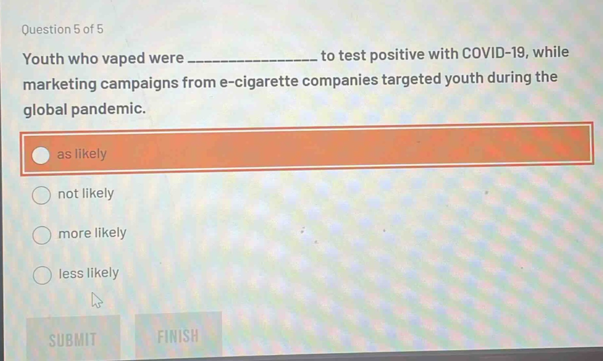 question 5 of 5 youth who vaped were _______________ to test positive with covid - 19, while marketing campaigns from e - cigarette companies targeted youth during the global pandemic. as likely not likely more likely less likely