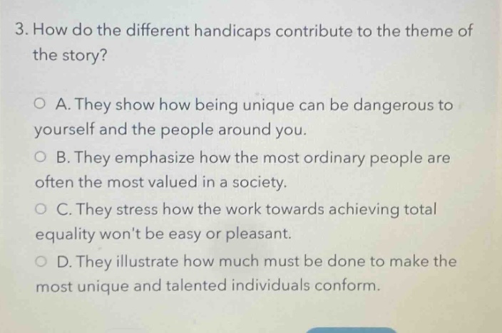 3. how do the different handicaps contribute to the theme of the story?\n○ a. they show how being unique can be dangerous to yourself and the people around you.\n○ b. they emphasize how the most ordinary people are often the most valued in a society.\n○ c. they stress how the work towards achieving total equality wont be easy or pleasant.\n○ d. they illustrate how much must be done to make the most unique and talented individuals conform.