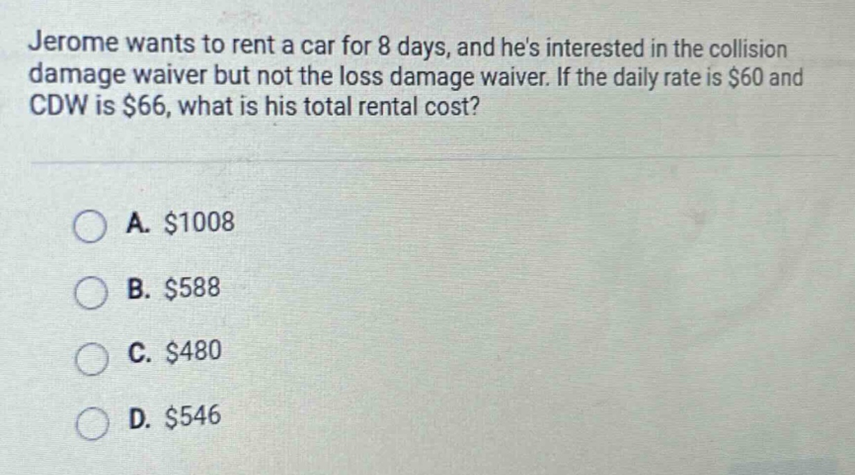 jerome wants to rent a car for 8 days, and hes interested in the collision damage waiver but not the loss damage waiver. if the daily rate is $60 and cdw is $66, what is his total rental cost?\n\na. $1008\nb. $588\nc. $480\nd. $546