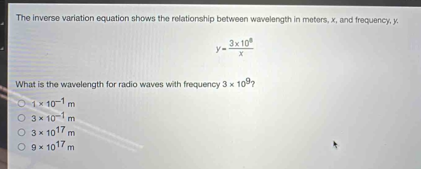 the inverse variation equation shows the relationship between wavelength in meters, x, and frequency, y.\ny = \frac{3\times10^{8}}{x}\nwhat is the wavelength for radio waves with frequency (3\times10^{9})?\n(1\times10^{-1}\text{ m})\n(3\times10^{-1}\text{ m})\n(3\times10^{17}\text{ m})\n(9\times10^{17}\text{ m})