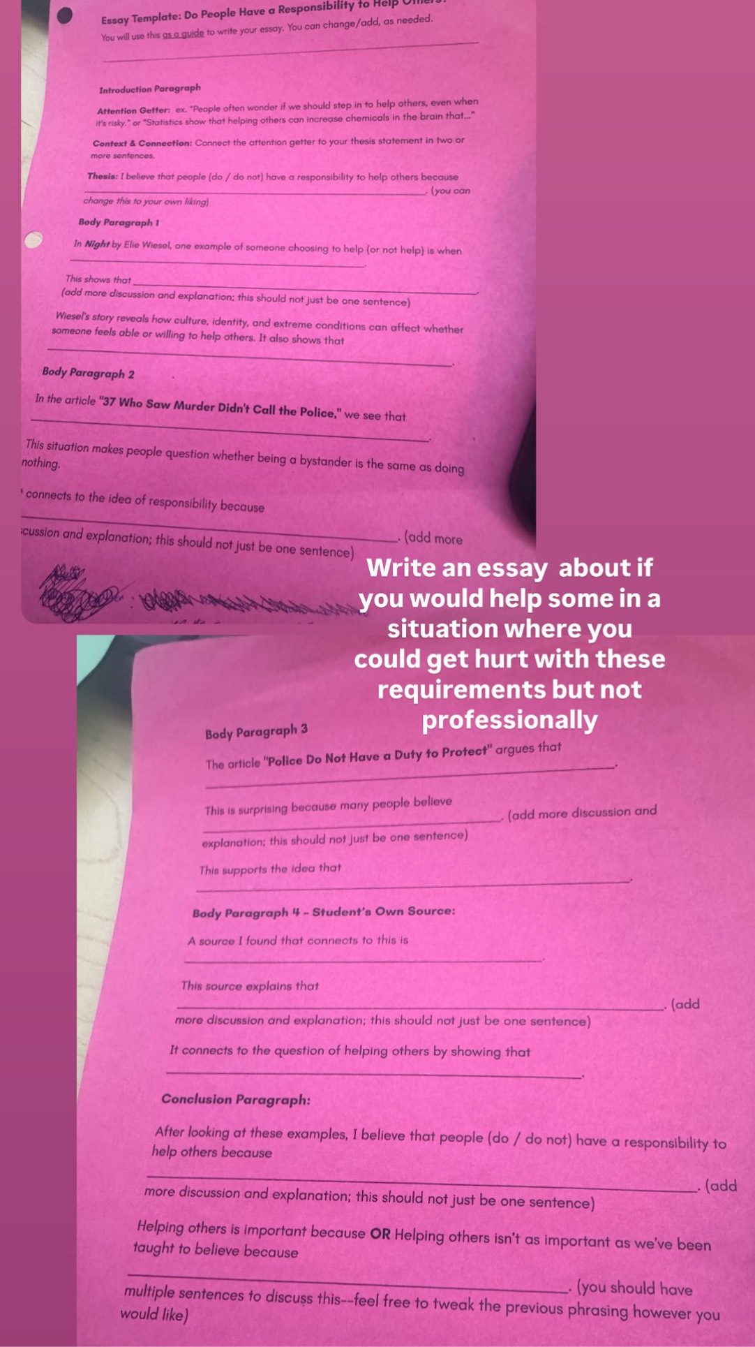 essay template: do people have a responsibility to help others. you will use this as a guide to write your essay. you can change/add, as needed. introduction paragraph attention getter: ex. “people often wonder if we should step in to help others, even when it’s risky.” or “statistics show that helping others can increase chemicals in the brain that...” context & connection: connect the attention getter to your thesis statement in two or more sentences. thesis: i believe that people (do / do not) have a responsibility to help others because (you can change this to your own liking) body paragraph 1 in night by elie wiesel, one example of someone choosing to help (or not help) is when this shows that (add more discussion and explanation; this should not just be one sentence) wiesel’s story reveals how culture, identity, and extreme conditions can affect whether someone feels able or willing to help others. it also shows that body paragraph 2 in the article “37 who saw murder didn’t call the police,” we see that this situation makes people question whether being a bystander is the same as doing nothing. it connects to the idea of responsibility because (add more discussion and explanation; this should not just be one sentence) write an essay about if you would help some in a situation where you could get hurt with these requirements but not professionally body paragraph 3 the article “police do not have a duty to protect” argues that this is surprising because many people believe (add more discussion and explanation; this should not just be one sentence) this supports the idea that body paragraph 4 - student’s own source: a source i found that connects to this is this source explains that (add more discussion and explanation; this should not just be one sentence) it connects to the question of helping others by showing that conclusion paragraph: after looking at these examples, i believe that people (do / do not) have a responsibility to help others because (add more discussion and explanation; this should not just be one sentence) helping others is important because or helping others isn’t as important as we’ve been taught to believe because (you should have multiple sentences to discuss this--feel free to tweak the previous phrasing however you would like)