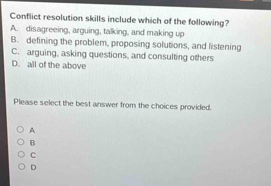conflict resolution skills include which of the following? a. disagreeing, arguing, talking, and making up b. defining the problem, proposing solutions, and listening c. arguing, asking questions, and consulting others d. all of the above please select the best answer from the choices provided. o a o b o c o d