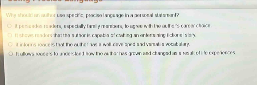 why should an author use specific, precise language in a personal statement?\nit persuades readers, especially family members, to agree with the authors career choice.\nit shows readers that the author is capable of crafting an entertaining fictional story.\nit informs readers that the author has a well - developed and versatile vocabulary.\nit allows readers to understand how the author has grown and changed as a result of life experiences.