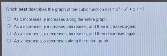 which best describes the graph of the cubic function f(x) = x³ + x² + x + 1?\nas x increases, y increases along the entire graph.\nas x increases, y increases, decreases, and then increases again.\nas x increases, y decreases, increases, and then decreases again.\nas x increases, y decreases along the entire graph.