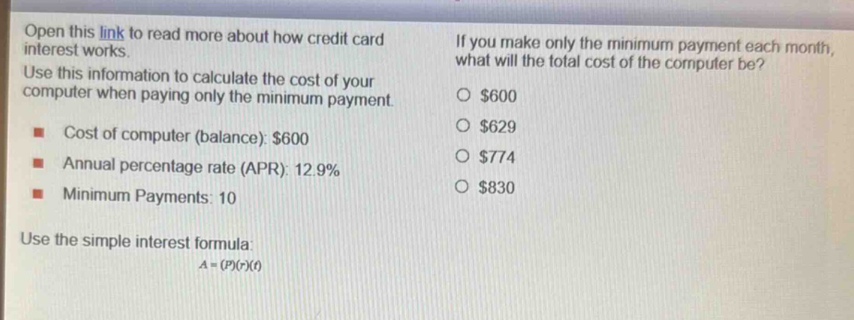 open this link to read more about how credit card interest works. use this information to calculate the cost of your computer when paying only the minimum payment. cost of computer (balance): $600 annual percentage rate (apr): 12.9% minimum payments: 10 use the simple interest formula: $a=(p)(r)(t)$ if you make only the minimum payment each month, what will the total cost of the computer be? $600 $629 $774 $830