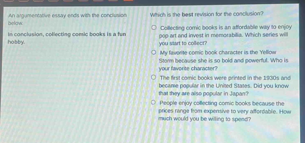 an argumentative essay ends with the conclusion below. in conclusion, collecting comic books is a fun hobby. which is the best revision for the conclusion? collecting comic books is an affordable way to enjoy pop art and invest in memorabilia. which series will you start to collect? my favorite comic - book character is the yellow storm because she is so bold and powerful. who is your favorite character? the first comic books were printed in the 1930s and became popular in the united states. did you know that they are also popular in japan? people enjoy collecting comic books because the prices range from expensive to very affordable. how much would you be willing to spend?