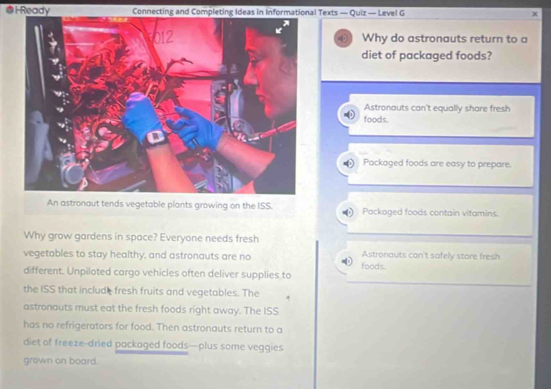 connecting and completing ideas in informational texts — quiz — level g\nwhy do astronauts return to a diet of packaged foods?\nastronauts cant equally share fresh foods.\npackaged foods are easy to prepare.\npackaged foods contain vitamins.\nastronauts cant safely store fresh foods.\nan astronaut tends vegetable plants growing on the iss.\nwhy grow gardens in space? everyone needs fresh vegetables to stay healthy, and astronauts are no different. unpiloted cargo vehicles often deliver supplies to the iss that include fresh fruits and vegetables. the astronauts must eat the fresh foods right away. the iss has no refrigerators for food. then astronauts return to a diet of freeze - dried packaged foods—plus some veggies grown on board.