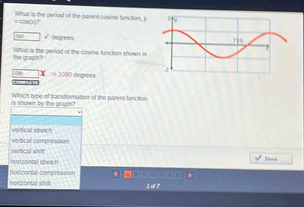 what is the period of the parent cosine function, y = cos(x)?\n360 degrees\nwhat is the period of the cosine function shown in the graph?\n720 x ⇒ 1080 degrees\ncomplete\nwhich type of transformation of the parent function is shown by the graph?\nvertical stretch\nvertical compression\nvertical shift\nhorizontal stretch\nhorizontal compression\nhorizontal shift