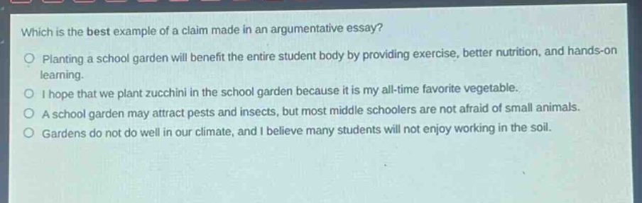which is the best example of a claim made in an argumentative essay?\nplanting a school garden will benefit the entire student body by providing exercise, better nutrition, and hands - on learning.\ni hope that we plant zucchini in the school garden because it is my all - time favorite vegetable.\na school garden may attract pests and insects, but most middle schoolers are not afraid of small animals.\ngardens do not do well in our climate, and i believe many students will not enjoy working in the soil.