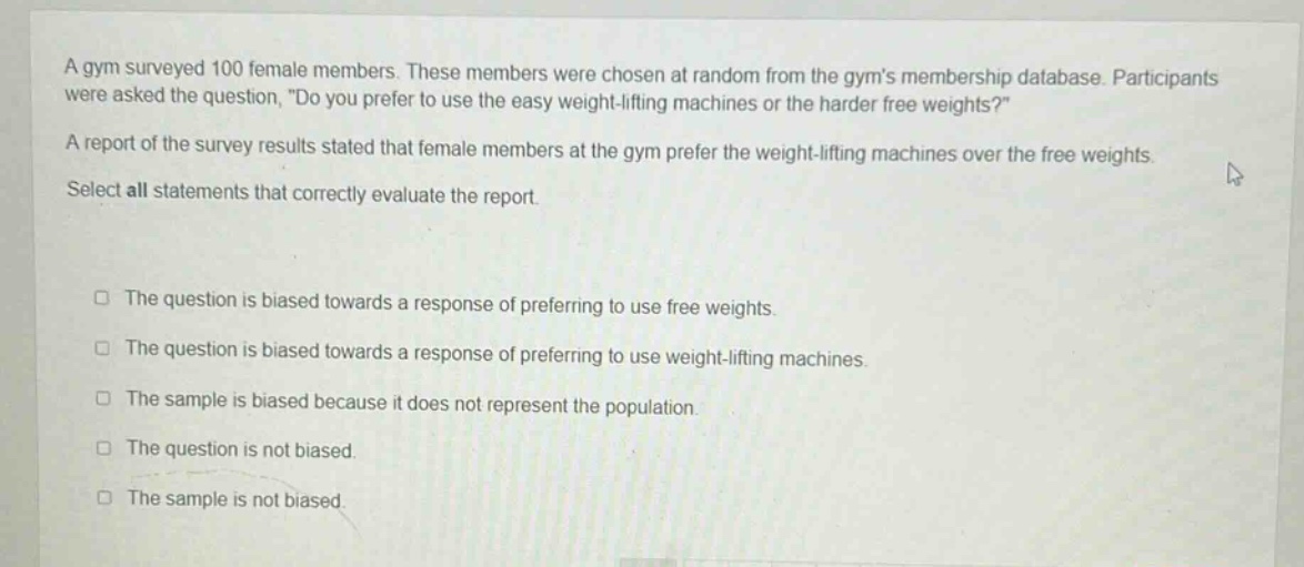 a gym surveyed 100 female members. these members were chosen at random from the gyms membership database. participants were asked the question, \do you prefer to use the easy weight - lifting machines or the harder free weights?\ a report of the survey results stated that female members at the gym prefer the weight - lifting machines over the free weights. select all statements that correctly evaluate the report. the question is biased towards a response of preferring to use free weights. the question is biased towards a response of preferring to use weight - lifting machines. the sample is biased because it does not represent the population. the question is not biased. the sample is not biased.