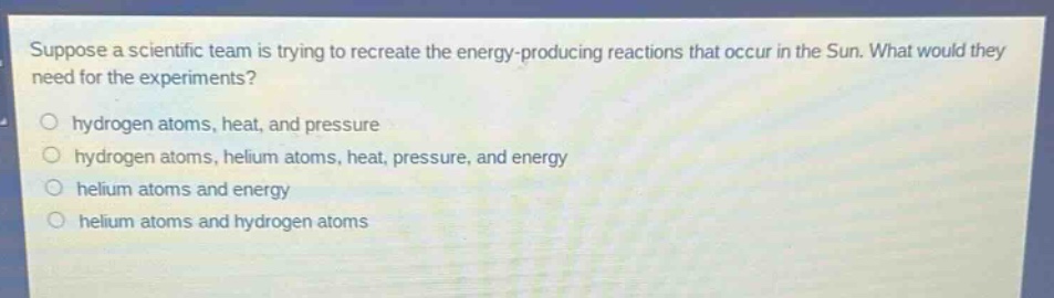 suppose a scientific team is trying to recreate the energy - producing reactions that occur in the sun. what would they need for the experiments?\no hydrogen atoms, heat, and pressure\no hydrogen atoms, helium atoms, heat, pressure, and energy\no helium atoms and energy\no helium atoms and hydrogen atoms