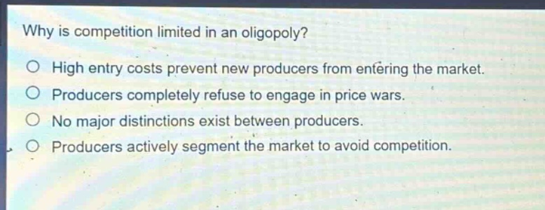 why is competition limited in an oligopoly?\no high entry costs prevent new producers from entering the market.\no producers completely refuse to engage in price wars.\no no major distinctions exist between producers.\no producers actively segment the market to avoid competition.