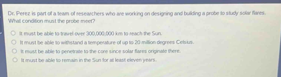 dr. perez is part of a team of researchers who are working on designing and building a probe to study solar flares. what condition must the probe meet?\no it must be able to travel over 300,000,000 km to reach the sun.\no it must be able to withstand a temperature of up to 20 million degrees celsius.\no it must be able to penetrate to the core since solar flares originate there.\no it must be able to remain in the sun for at least eleven years.