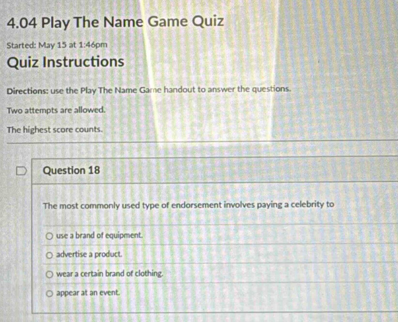 4.04 play the name game quiz\nstarted: may 15 at 1:46pm\nquiz instructions\ndirections: use the play the name game handout to answer the questions.\ntwo attempts are allowed.\nthe highest score counts.\nquestion 18\nthe most commonly used type of endorsement involves paying a celebrity to\nuse a brand of equipment.\nadvertise a product.\nwear a certain brand of clothing.\nappear at an event.
