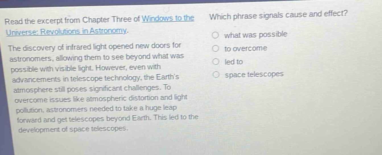 read the excerpt from chapter three of windows to the universe: revolutions in astronomy. the discovery of infrared light opened new doors for astronomers, allowing them to see beyond what was possible with visible light. however, even with advancements in telescope technology, the earths atmosphere still poses significant challenges. to overcome issues like atmospheric distortion and light pollution, astronomers needed to take a huge leap forward and get telescopes beyond earth. this led to the development of space telescopes. which phrase signals cause and effect? what was possible to overcome led to space telescopes