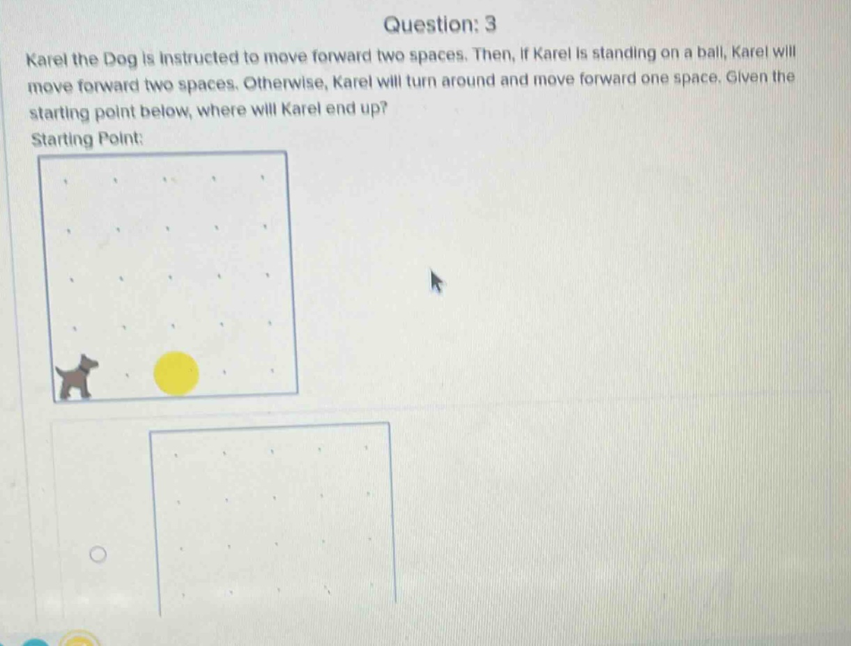 question: 3\nkarel the dog is instructed to move forward two spaces. then, if karel is standing on a ball, karel will move forward two spaces. otherwise, karel will turn around and move forward one space. given the starting point below, where will karel end up?\nstarting point: