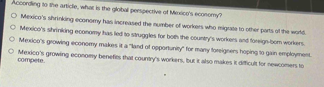according to the article, what is the global perspective of mexicos economy?\no mexicos shrinking economy has increased the number of workers who migrate to other parts of the world.\no mexicos shrinking economy has led to struggles for both the countrys workers and foreign - born workers.\no mexicos growing economy makes it a \land of opportunity\ for many foreigners hoping to gain employment.\no mexicos growing economy benefits that countrys workers, but it also makes it difficult for newcomers to compete.