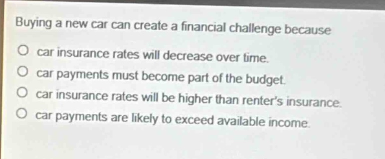 buying a new car can create a financial challenge because\no car insurance rates will decrease over time.\no car payments must become part of the budget.\no car insurance rates will be higher than renter’s insurance.\no car payments are likely to exceed available income.