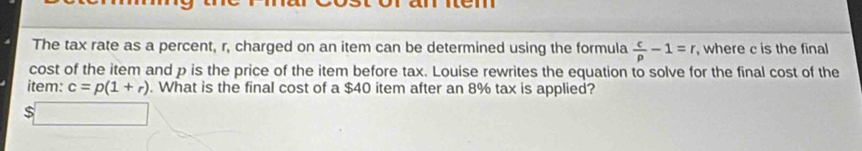 the tax rate as a percent, r, charged on an item can be determined using the formula $\frac{c}{p}-1 = r$, where c is the final cost of the item and p is the price of the item before tax. louise rewrites the equation to solve for the final cost of the item: c = p(1 + r). what is the final cost of a $40 item after an 8% tax is applied? $______