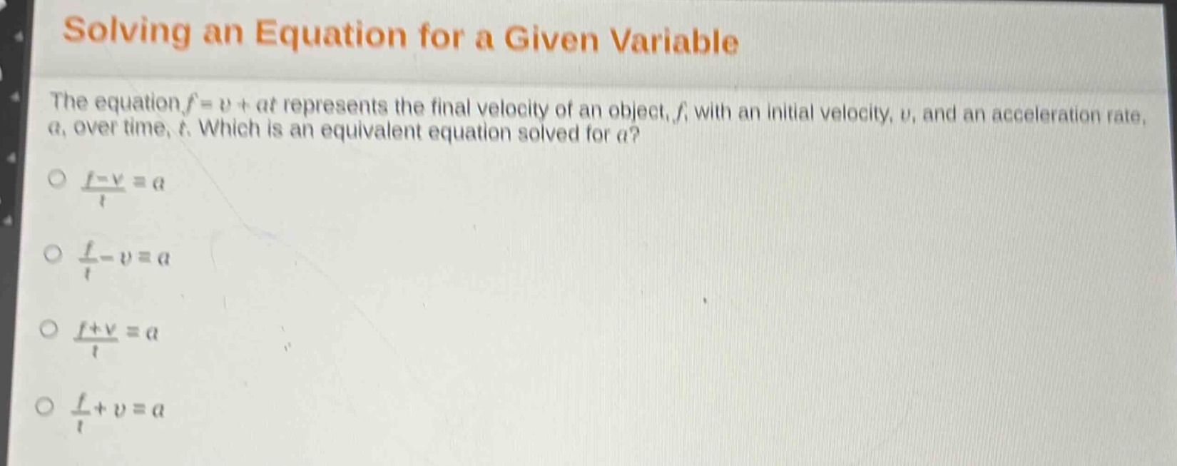 solving an equation for a given variable\nthe equation $f = v+at$ represents the final velocity of an object, $f$, with an initial velocity, $v$, and an acceleration rate, $a$, over time, $t$. which is an equivalent equation solved for $a$?\n$\\frac{f - v}{t}=a$\n$\\frac{f}{t}-v = a$\n$\\frac{f + v}{t}=a$\n$\\frac{f}{t}+v = a$