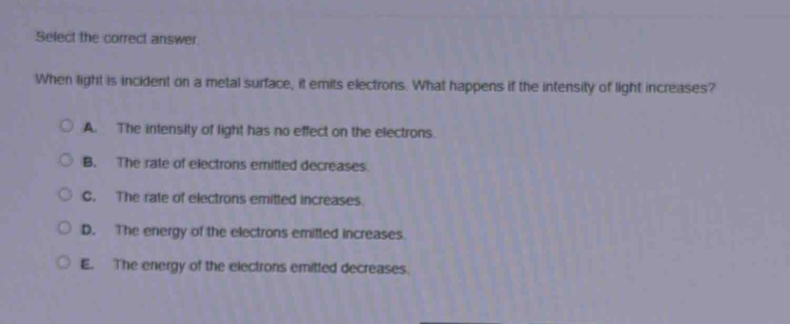 select the correct answer. when light is incident on a metal surface, it emits electrons. what happens if the intensity of light increases? a. the intensity of light has no effect on the electrons. b. the rate of electrons emitted decreases. c. the rate of electrons emitted increases. d. the energy of the electrons emitted increases. e. the energy of the electrons emitted decreases.