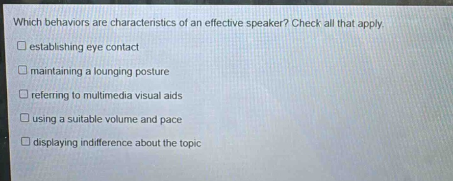 which behaviors are characteristics of an effective speaker? check all that apply. \n□ establishing eye contact\n□ maintaining a lounging posture\n□ referring to multimedia visual aids\n□ using a suitable volume and pace\n□ displaying indifference about the topic