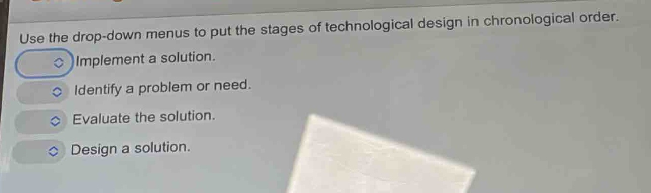 use the drop - down menus to put the stages of technological design in chronological order. implement a solution. identify a problem or need. evaluate the solution. design a solution.