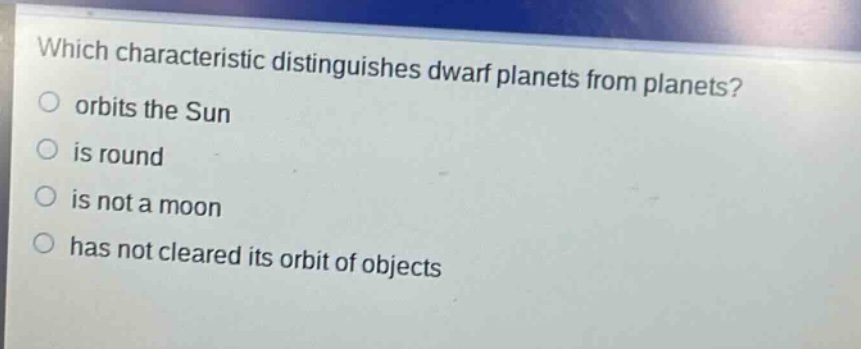 which characteristic distinguishes dwarf planets from planets?\norbits the sun\nis round\nis not a moon\nhas not cleared its orbit of objects