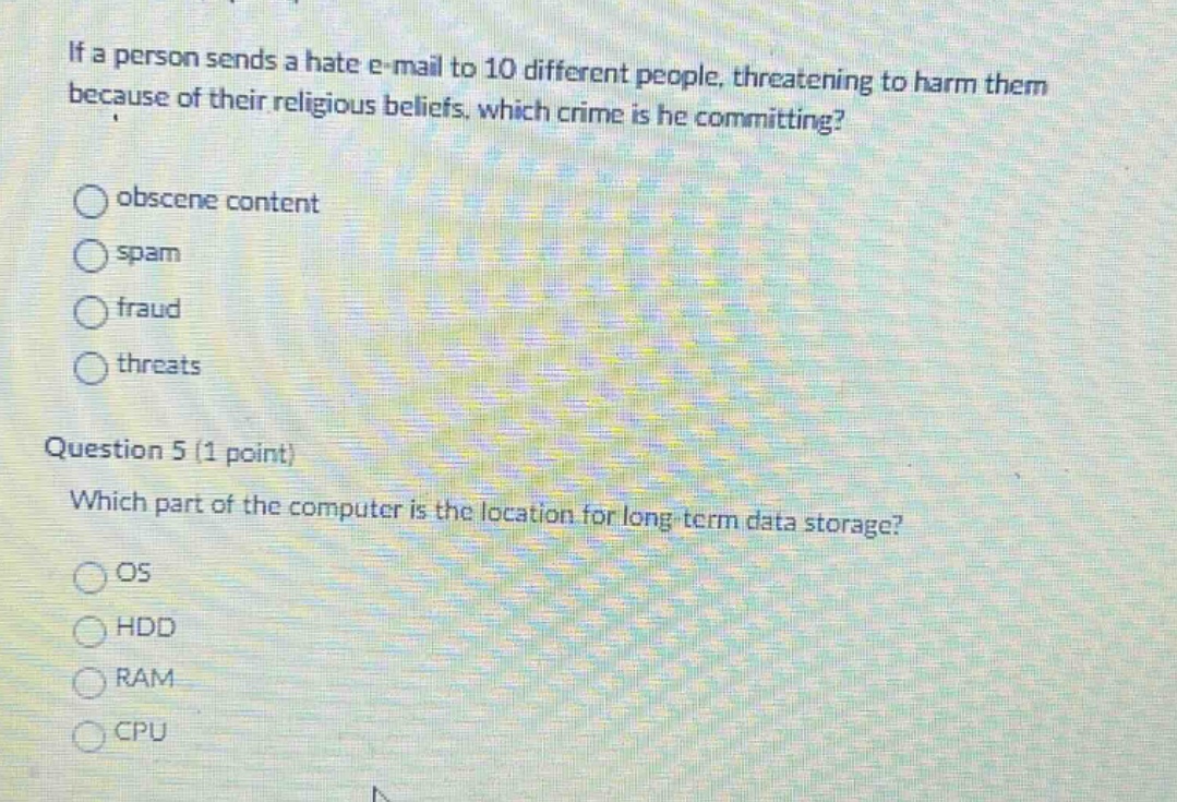 if a person sends a hate e - mail to 10 different people, threatening to harm them because of their religious beliefs. which crime is he committing?\nobscene content\nspam\nfraud\nthreats\nquestion 5 (1 point)\nwhich part of the computer is the location for long - term data storage?\nos\nhdd\nram\ncpu