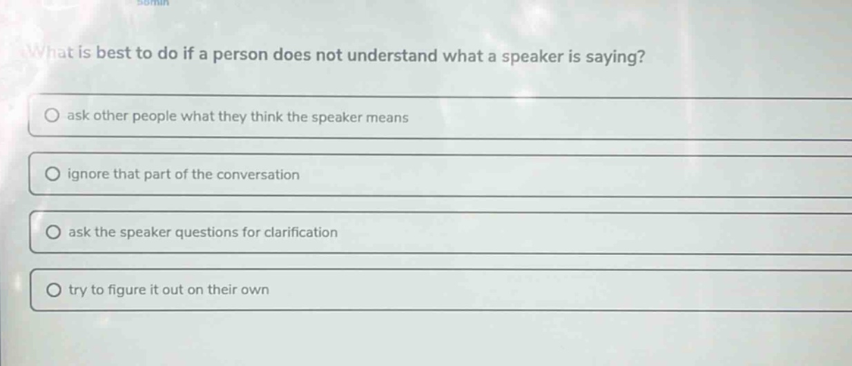 what is best to do if a person does not understand what a speaker is saying?\nask other people what they think the speaker means\nignore that part of the conversation\nask the speaker questions for clarification\ntry to figure it out on their own