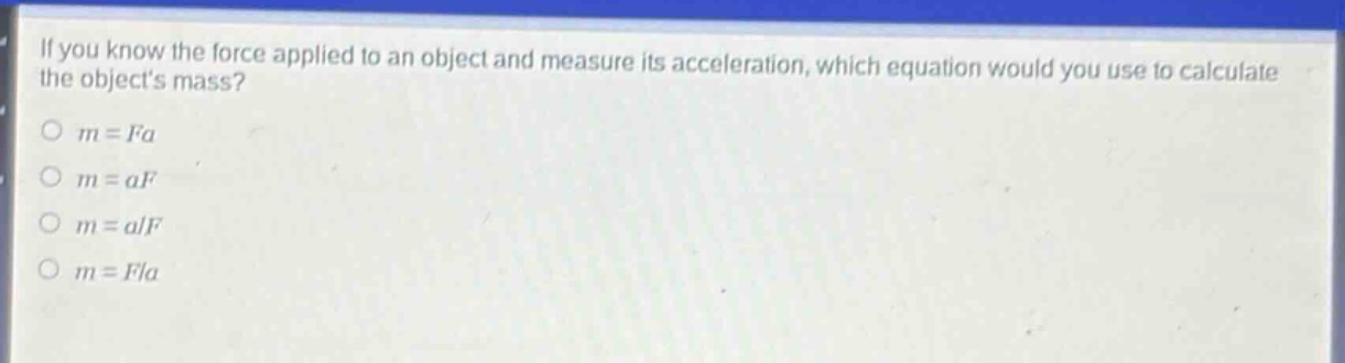 if you know the force applied to an object and measure its acceleration, which equation would you use to calculate the objects mass?\no (m = fa)\no (m = af)\no (m = a/f)\no (m = f/a)