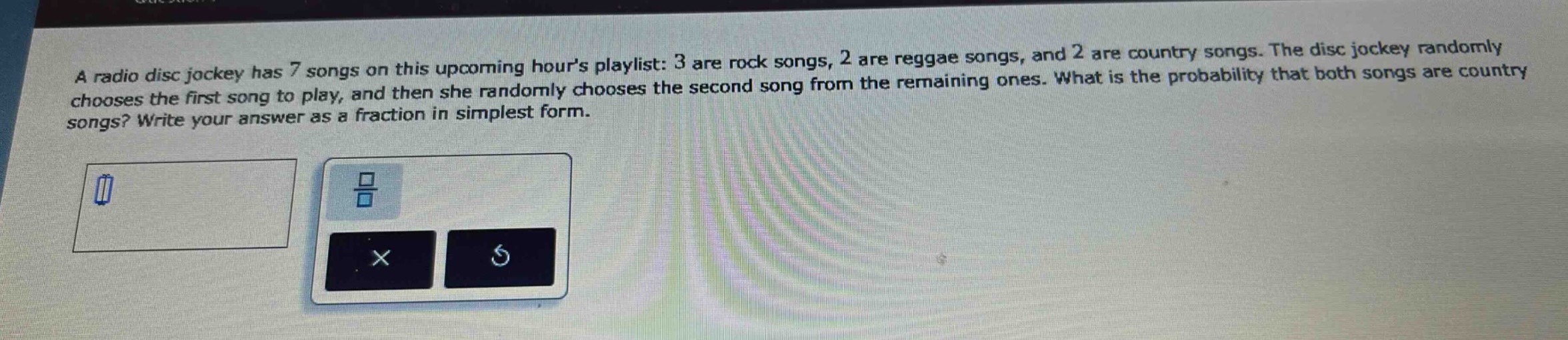 a radio disc jockey has 7 songs on this upcoming hours playlist: 3 are rock songs, 2 are reggae songs, and 2 are country songs. the disc jockey randomly chooses the first song to play, and then she randomly chooses the second song from the remaining ones. what is the probability that both songs are country songs? write your answer as a fraction in simplest form.