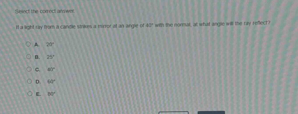 select the correct answer. if a light ray from a candle strikes a mirror at an angle of 40° with the normal, at what angle will the ray reflect?\na. 20°\nb. 25°\nc. 40°\nd. 60°\ne. 80°