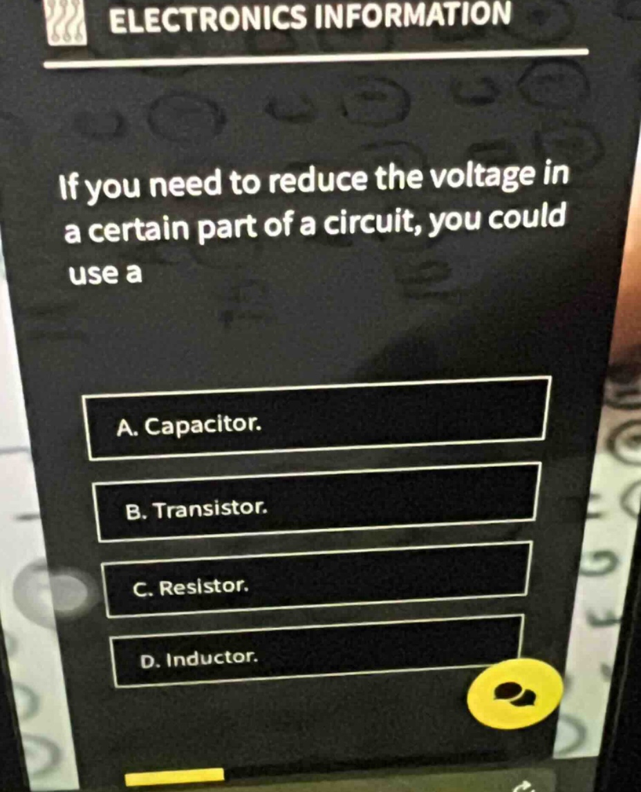 if you need to reduce the voltage in a certain part of a circuit, you could use a\na. capacitor.\nb. transistor.\nc. resistor.\nd. inductor.