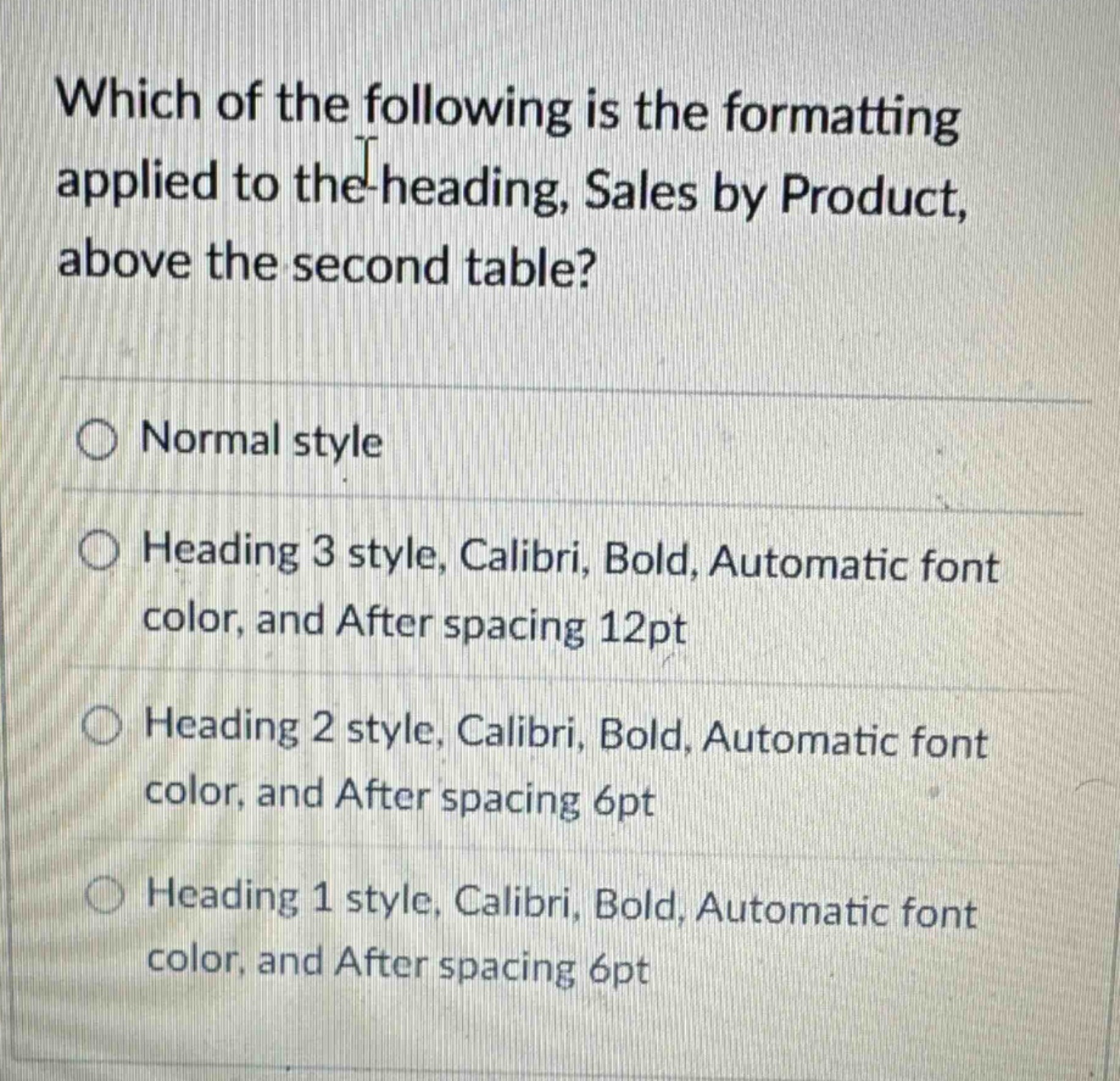 which of the following is the formatting applied to the heading, sales by product, above the second table?\nnormal style\nheading 3 style, calibri, bold, automatic font color, and after spacing 12pt\nheading 2 style, calibri, bold, automatic font color, and after spacing 6pt\nheading 1 style, calibri, bold, automatic font color, and after spacing 6pt