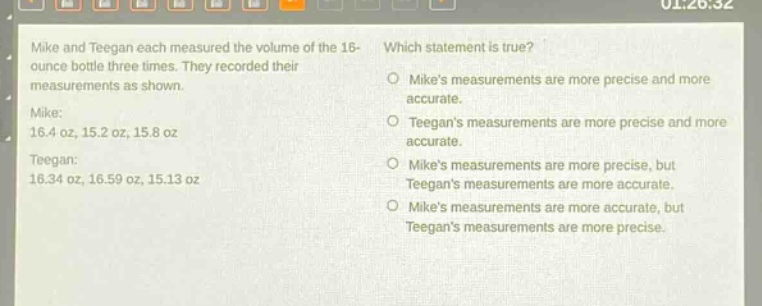 mike and teegan each measured the volume of the 16 - ounce bottle three times. they recorded their measurements as shown. mike: 16.4 oz, 15.2 oz, 15.8 oz teegan: 16.34 oz, 16.59 oz, 15.13 oz which statement is true? o mikes measurements are more precise and more accurate. o teegans measurements are more precise and more accurate. o mikes measurements are more precise, but teegans measurements are more accurate. o mikes measurements are more accurate, but teegans measurements are more precise.